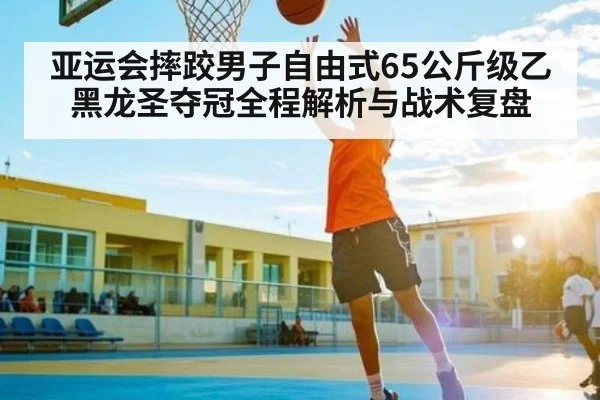 亚运会摔跤男子自由式65公斤级乙黑龙圣夺冠全程解析与战术复盘