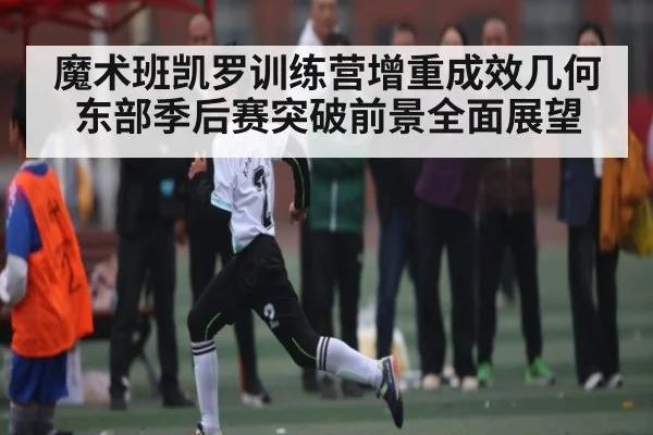 魔术班凯罗训练营增重成效几何 东部季后赛突破前景全面展望