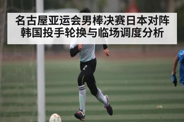 名古屋亚运会男棒决赛日本对阵韩国投手轮换与临场调度分析