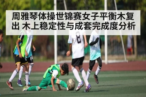周雅琴体操世锦赛女子平衡木复出 木上稳定性与成套完成度分析